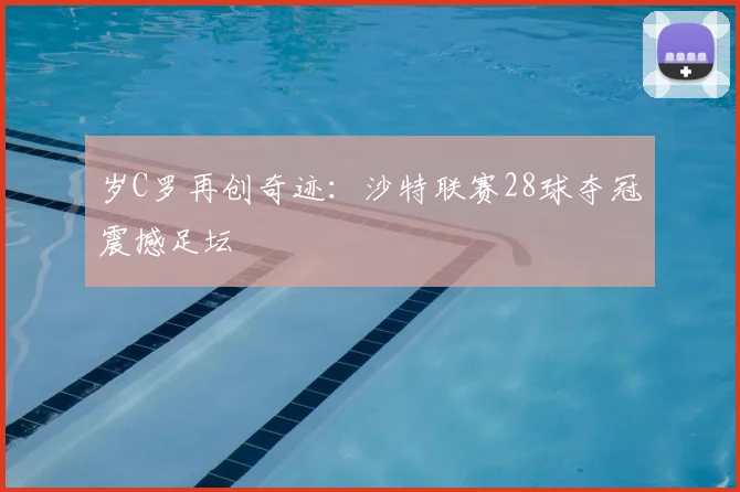 岁C罗再创奇迹:沙特联赛28球夺冠震撼足坛