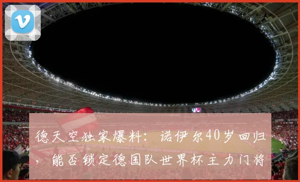 德天空独家爆料:诺伊尔40岁回归,能否锁定德国队世界杯主力门将?深度解析其前景