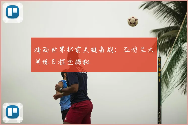 梅西世界杯前关键备战:亚特兰大训练日程全揭秘