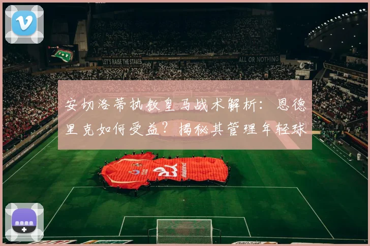 安切洛蒂执教皇马战术解析:恩德里克如何受益?揭秘其管理年轻球员的独特价值