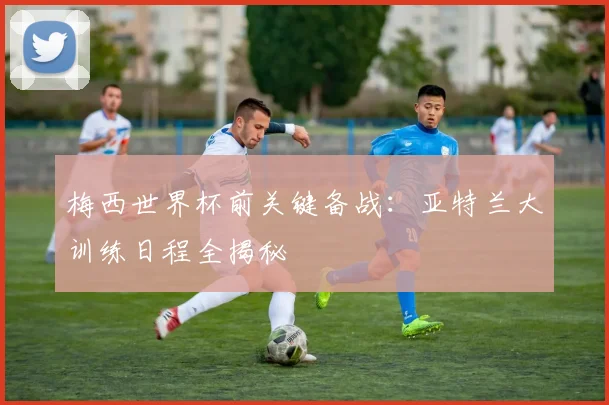 梅西世界杯前关键备战:亚特兰大训练日程全揭秘
