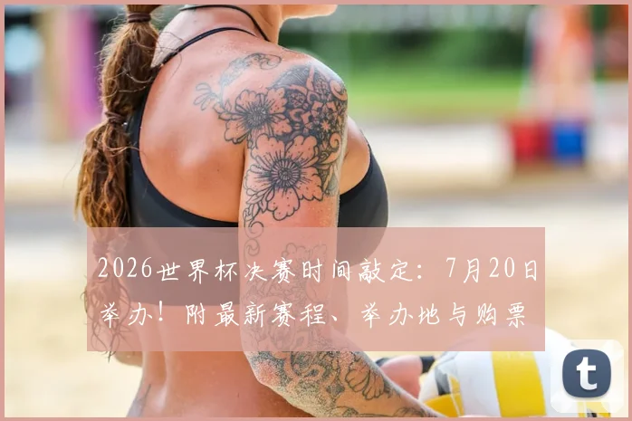 2026世界杯决赛时间敲定:7月20日举办!附最新赛程、举办地与购票指南