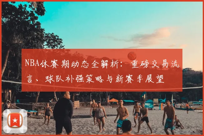 NBA休赛期动态全解析:重磅交易流言、球队补强策略与新赛季展望
