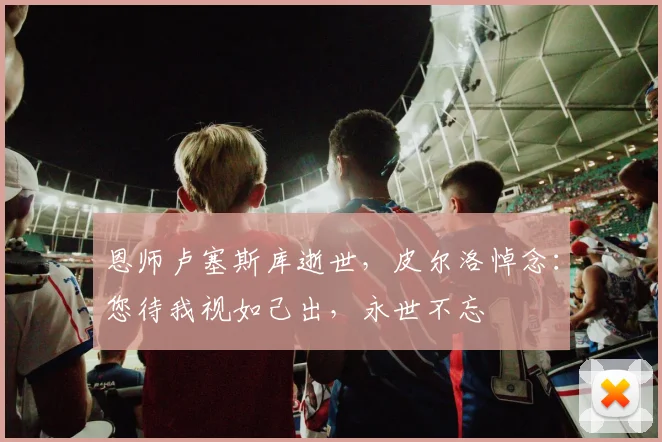 恩师卢塞斯库逝世,皮尔洛悼念:您待我视如己出,永世不忘
