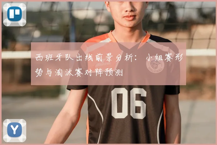 西班牙队出线前景分析:小组赛形势与淘汰赛对阵预测