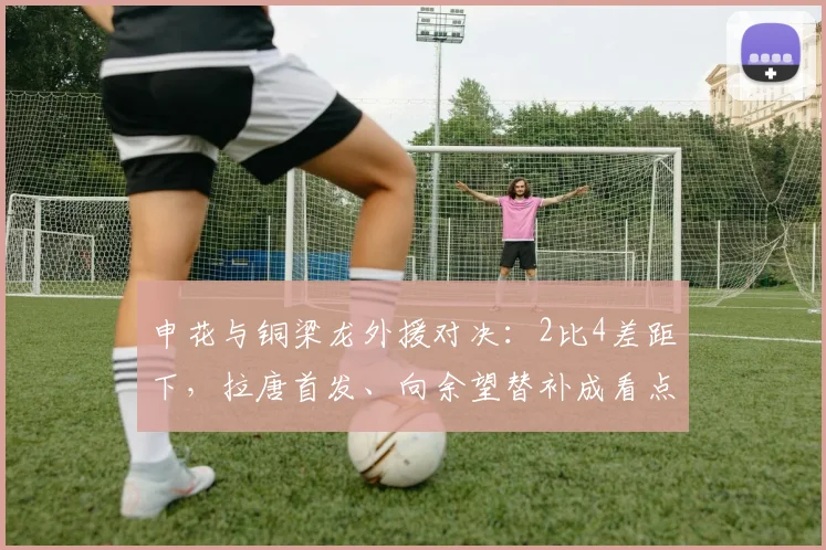 申花与铜梁龙外援对决:2比4差距下,拉唐首发、向余望替补成看点