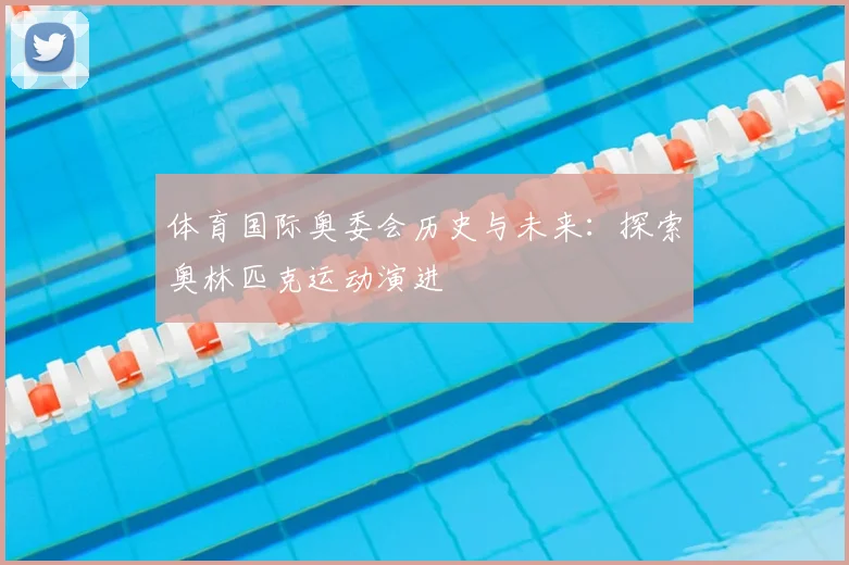 体育国际奥委会历史与未来:探索奥林匹克运动演进