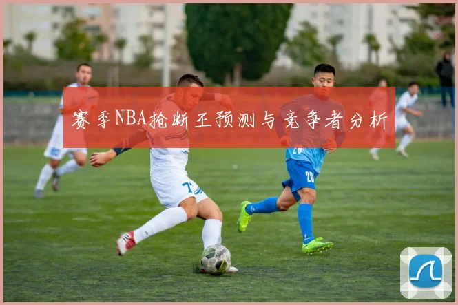 赛季NBA抢断王预测与竞争者分析