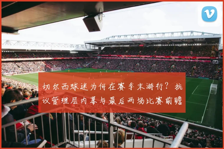切尔西球迷为何在赛季末游行?抗议管理层内幕与最后两场比赛前瞻