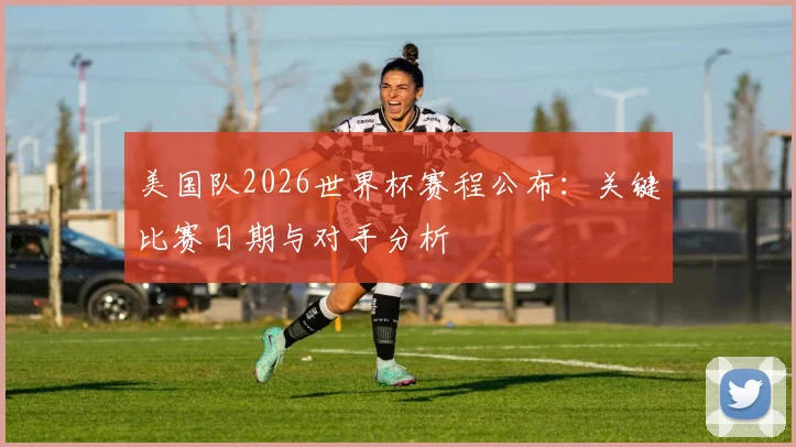 美国队2026世界杯赛程公布:关键比赛日期与对手分析